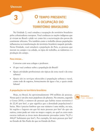 Na Unidade 2, você estudou a ocupação do território brasileiro
pelos colonizadores europeus. Você conheceu as nações indígenas que
já viviam no Brasil e pôde ver como foi a escravização dos povos do
continente africano. Viu também como o trabalho dessas populações
influenciou na transformação do território brasileiro naquele período.
Nesta Unidade, você estudará a população do País, as pessoas que
moram no campo e na cidade, os tipos de trabalho, as indústrias e a
produção do campo.
Para iniciar...
Converse com seus colegas e professor.
•	 O que você conhece sobre a população do Brasil?
•	 Quais atividades profissionais são típicas da zona rural e da zona
urbana?
•	 Quais são os serviços oferecidos à população urbana e rural,
como rede de esgotos, fornecimento de água e luz, e quais ainda
faltam?
A população no território brasileiro
Hoje, no Brasil, há aproximadamente 190 milhões de pessoas.
Nosso país é um dos mais populosos do planeta. No entanto, segundo
o Censo 2010, o número de pessoas que habita nosso território é
de 22,43 por km², o que significa que a densidade populacional é
baixa. Mas é preciso lembrar que esse número é uma média, ou seja,
há regiões e lugares em que há mais pessoas por km² do que em
outros, como pode ser visto no mapa a seguir, no qual as cores mais
escuras indicam as áreas mais densamente povoadas (entre 76,25 e
444,07 habitantes por km²). Por exemplo, há mais pessoas por km²
no Estado de São Paulo do que no Estado do Pará.
3 O tempo presente:
a ocupação do
território brasileiro
Matemática
7o ano – Unidade 4
55
 