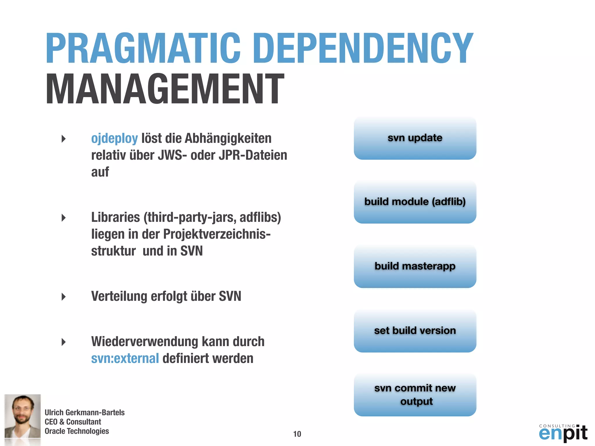 PRAGMATIC DEPENDENCY
MANAGEMENT
    ‣        ojdeploy löst die Abhängigkeiten                svn update
             relativ über JWS- oder JPR-Dateien
             auf

                                                         build module (adﬂib)
    ‣        Libraries (third-party-jars, adﬂibs)
             liegen in der Projektverzeichnis-
             struktur und in SVN
                                                           build masterapp


    ‣        Verteilung erfolgt über SVN

                                                          set build version
    ‣        Wiederverwendung kann durch
             svn:external deﬁniert werden

                                                          svn commit new
                                                               output
Ulrich Gerkmann-Bartels
CEO & Consultant
Oracle Technologies
 Andreas Koop                                       10
 