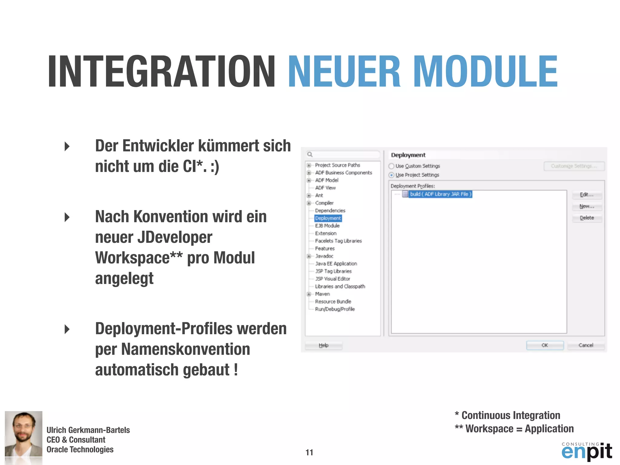 INTEGRATION NEUER MODULE
    ‣        Der Entwickler kümmert sich
             nicht um die CI*. :)

    ‣        Nach Konvention wird ein
             neuer JDeveloper
             Workspace** pro Modul
             angelegt

    ‣        Deployment-Proﬁles werden
             per Namenskonvention
             automatisch gebaut !

                                                * Continuous Integration
Ulrich Gerkmann-Bartels                         ** Workspace = Application
CEO & Consultant
Oracle Technologies
 Andreas Koop                              11
 