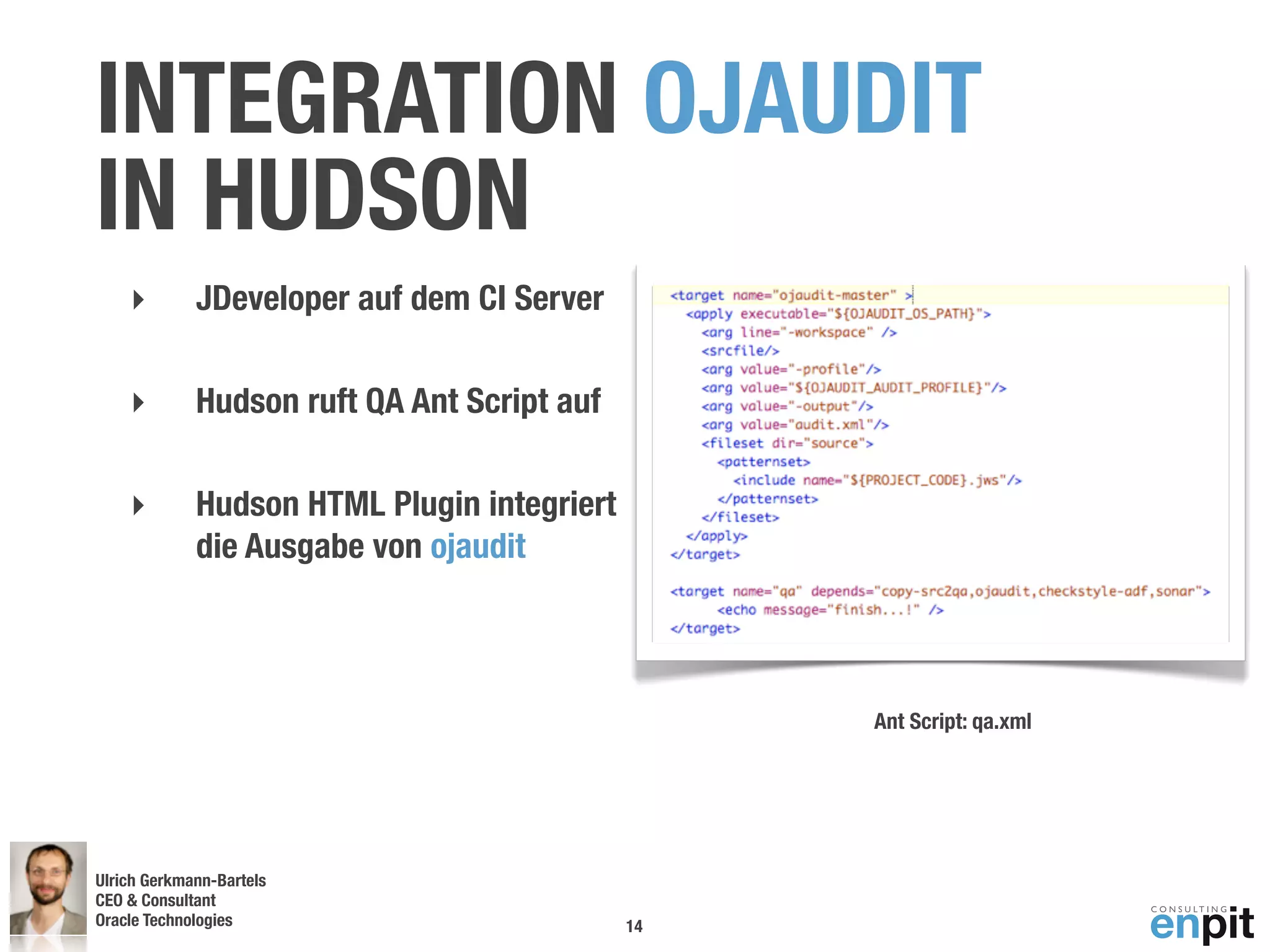INTEGRATION OJAUDIT
IN HUDSON
    ‣        JDeveloper auf dem CI Server

    ‣        Hudson ruft QA Ant Script auf

    ‣        Hudson HTML Plugin integriert
             die Ausgabe von ojaudit



                                                  Ant Script: qa.xml




Ulrich Gerkmann-Bartels
CEO & Consultant
Oracle Technologies
 Andreas Koop                                14
 