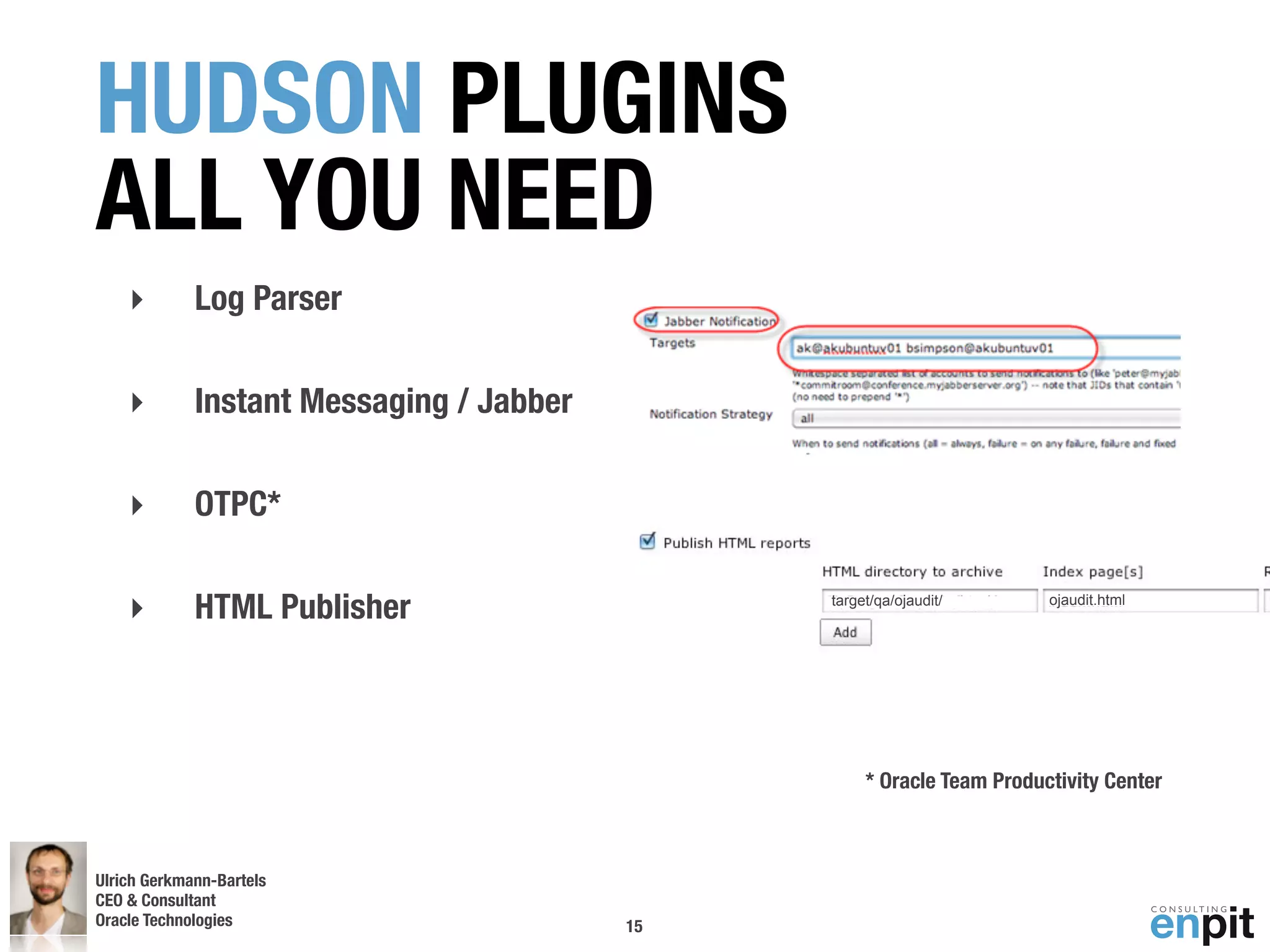 HUDSON PLUGINS
ALL YOU NEED
    ‣        Log Parser

    ‣        Instant Messaging / Jabber

    ‣        OTPC*

    ‣        HTML Publisher                    target/qa/ojaudit/       ojaudit.html




                                                    * Oracle Team Productivity Center



Ulrich Gerkmann-Bartels
CEO & Consultant
Oracle Technologies
 Andreas Koop                             15
 