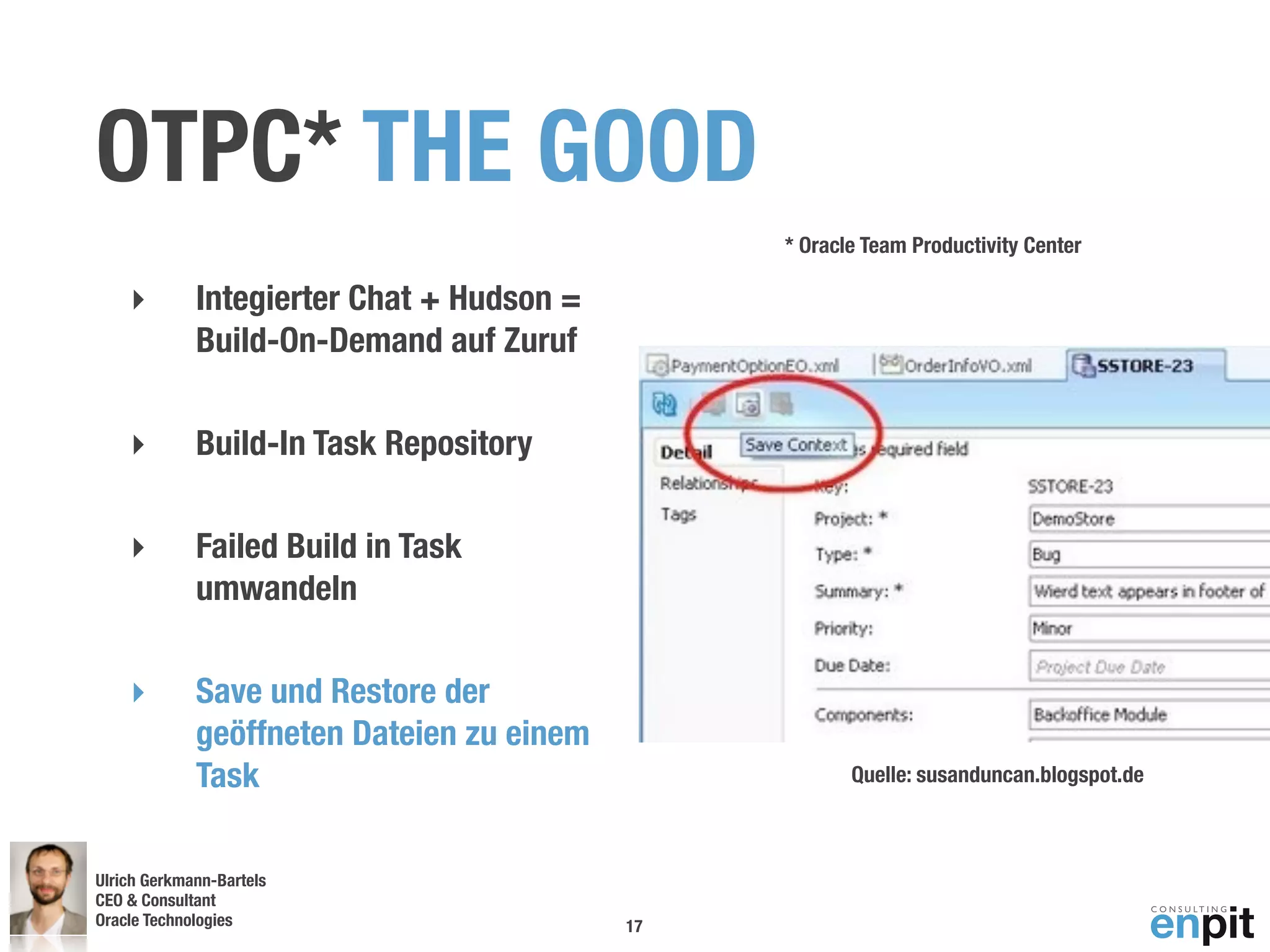 OTPC* THE GOOD
                                                * Oracle Team Productivity Center

    ‣        Integierter Chat + Hudson =
             Build-On-Demand auf Zuruf

    ‣        Build-In Task Repository

    ‣        Failed Build in Task
             umwandeln

    ‣        Save und Restore der
             geöffneten Dateien zu einem
             Task                                      Quelle: susanduncan.blogspot.de



Ulrich Gerkmann-Bartels
CEO & Consultant
Oracle Technologies
 Andreas Koop                              17
 