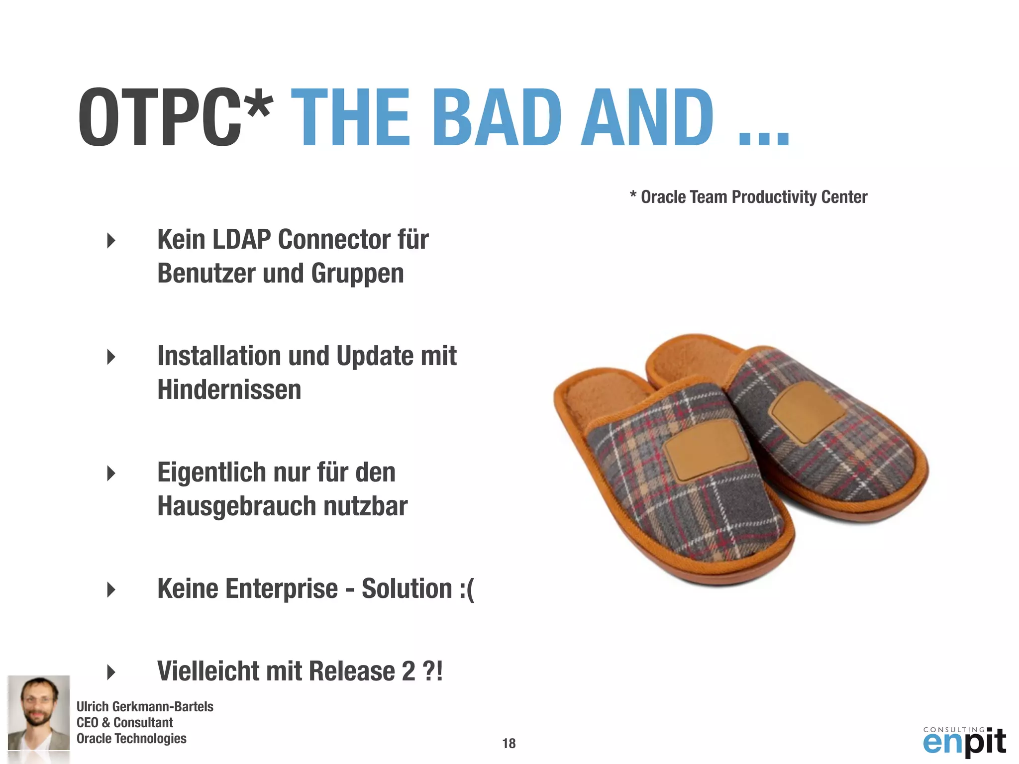 OTPC* THE BAD AND ...
                                                   * Oracle Team Productivity Center

    ‣        Kein LDAP Connector für
             Benutzer und Gruppen

    ‣        Installation und Update mit
             Hindernissen

    ‣        Eigentlich nur für den
             Hausgebrauch nutzbar

    ‣        Keine Enterprise - Solution :(

    ‣        Vielleicht mit Release 2 ?!
Ulrich Gerkmann-Bartels
CEO & Consultant
Oracle Technologies
 Andreas Koop                                 18
 