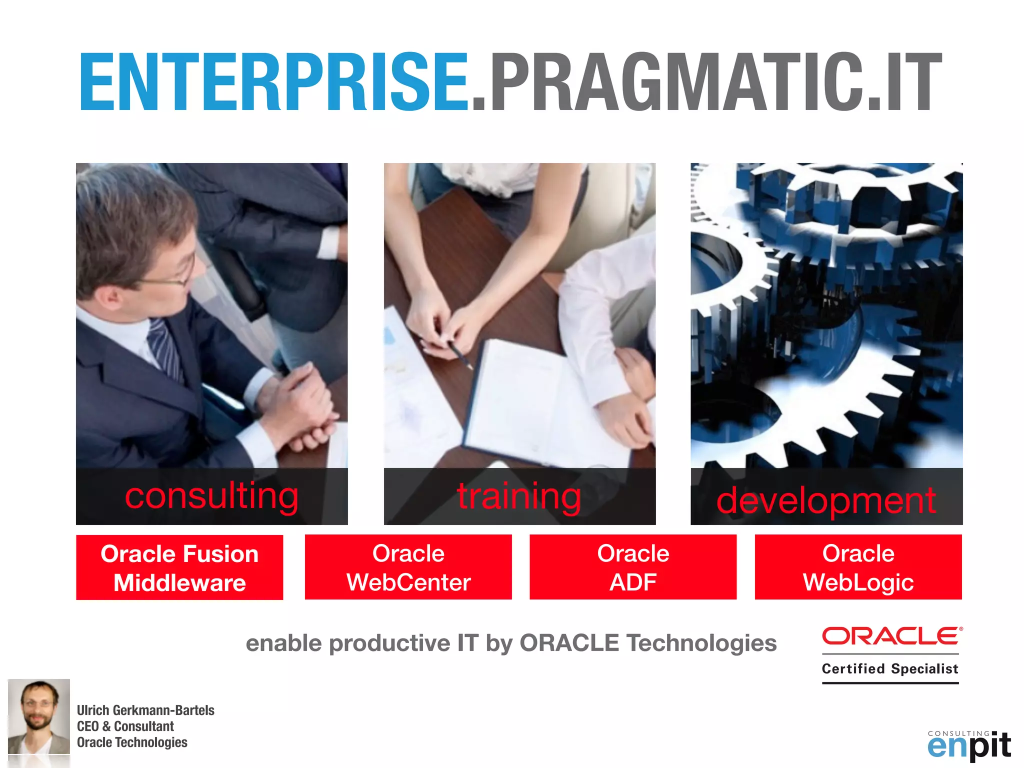 ENTERPRISE.PRAGMATIC.IT



       consulting                          training             development
   Oracle Fusion                   Oracle             Oracle             Oracle
    Middleware                    WebCenter            ADF              WebLogic

                          enable productive IT by ORACLE Technologies

Ulrich Gerkmann-Bartels
CEO & Consultant
Oracle Technologies
 Andreas Koop
 