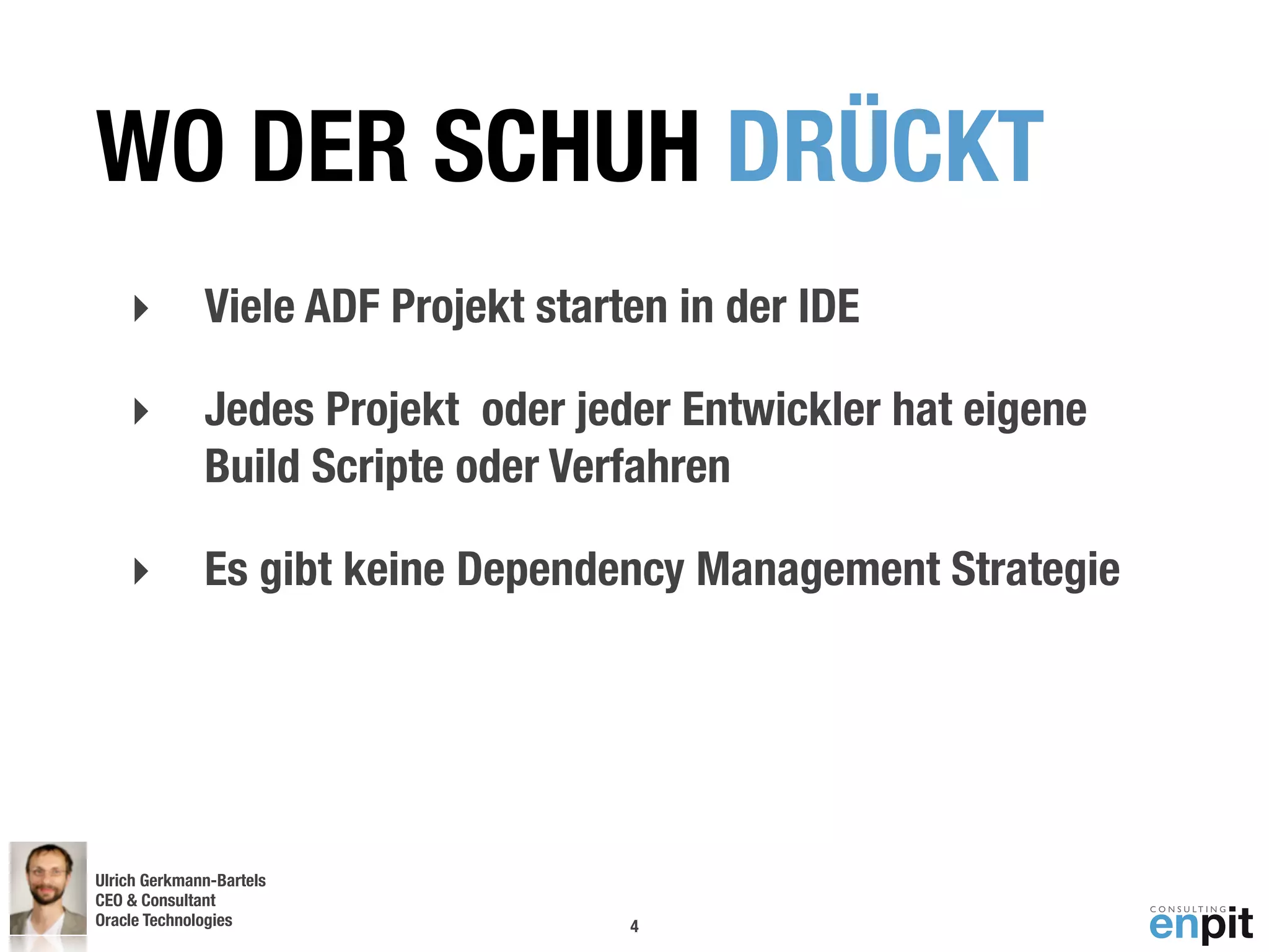WO DER SCHUH DRÜCKT
    ‣         Viele ADF Projekt starten in der IDE

    ‣         Jedes Projekt oder jeder Entwickler hat eigene
              Build Scripte oder Verfahren

    ‣         Es gibt keine Dependency Management Strategie




Ulrich Gerkmann-Bartels
CEO & Consultant
Oracle Technologies
 Andreas Koop                        4
 