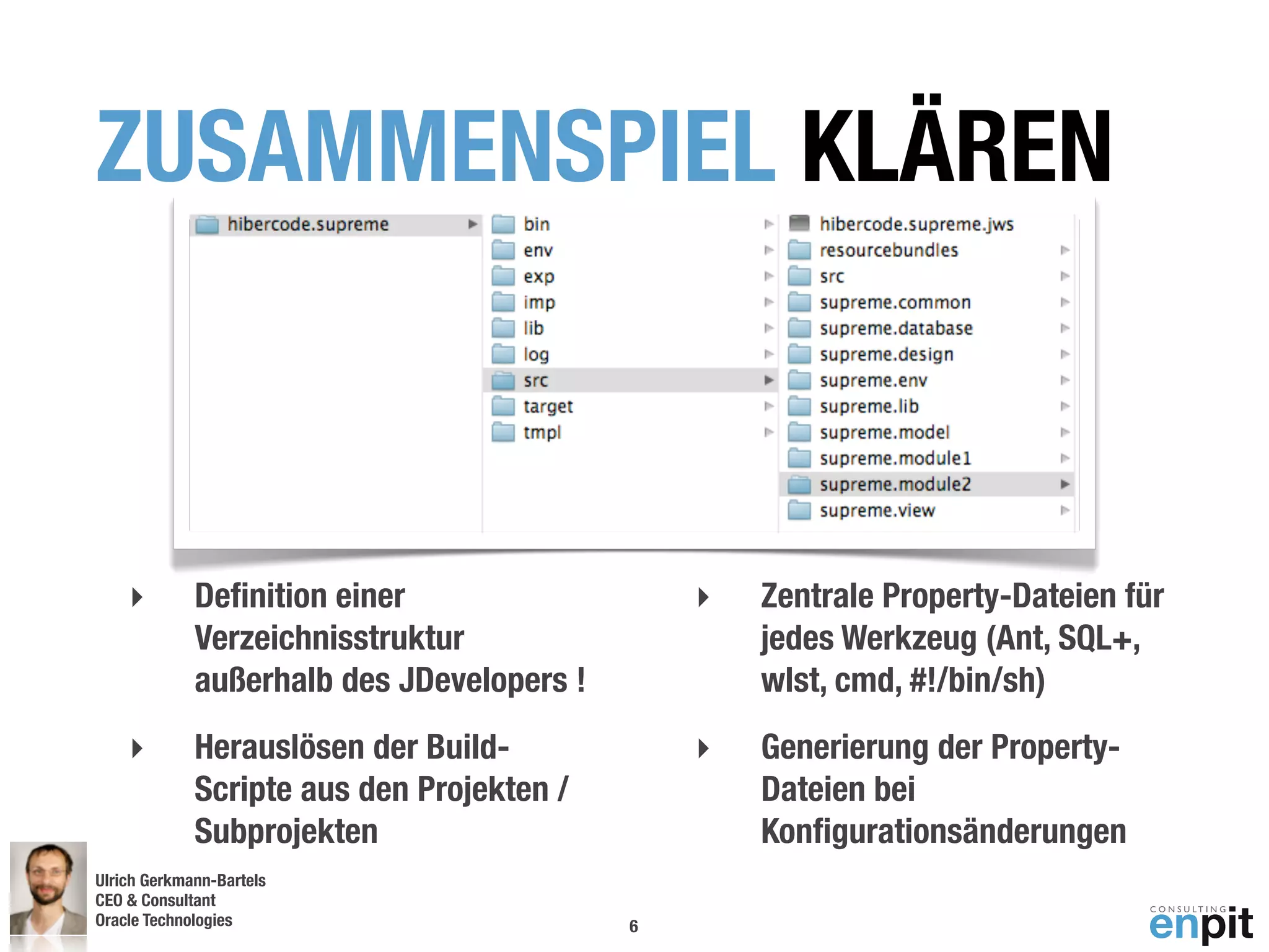 ZUSAMMENSPIEL KLÄREN



    ‣        Deﬁnition einer                   ‣   Zentrale Property-Dateien für
             Verzeichnisstruktur                   jedes Werkzeug (Ant, SQL+,
             außerhalb des JDevelopers !           wlst, cmd, #!/bin/sh)
    ‣        Herauslösen der Build-            ‣   Generierung der Property-
             Scripte aus den Projekten /           Dateien bei
             Subprojekten                          Konﬁgurationsänderungen
Ulrich Gerkmann-Bartels
CEO & Consultant
Oracle Technologies
 Andreas Koop                              6
 