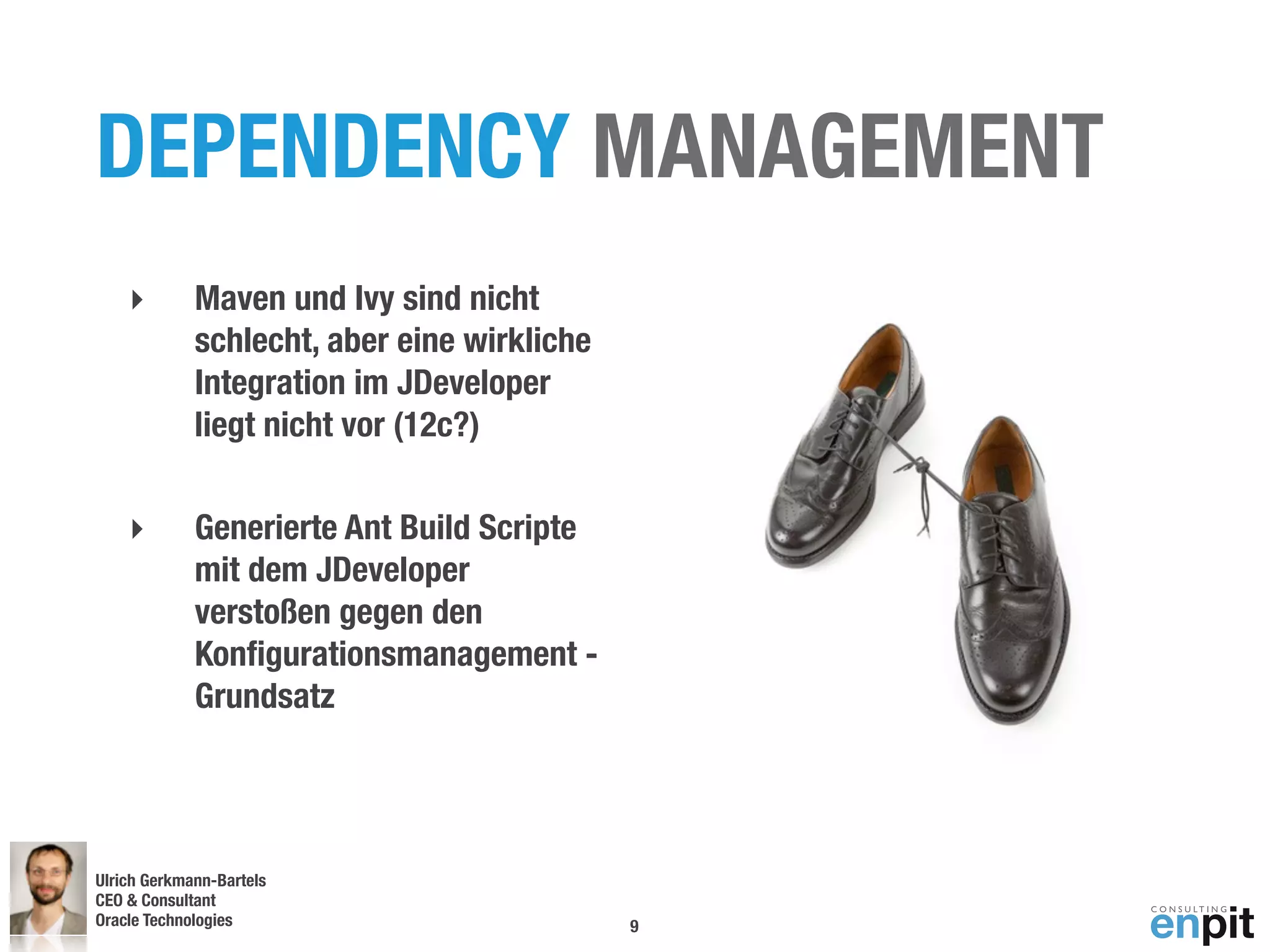 DEPENDENCY MANAGEMENT
    ‣        Maven und Ivy sind nicht
             schlecht, aber eine wirkliche
             Integration im JDeveloper
             liegt nicht vor (12c?)

    ‣        Generierte Ant Build Scripte
             mit dem JDeveloper
             verstoßen gegen den
             Konﬁgurationsmanagement -
             Grundsatz




Ulrich Gerkmann-Bartels
CEO & Consultant
Oracle Technologies
 Andreas Koop                                9
 