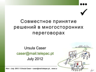 •••

Kiev – July 2012 © Ursula Caser – caser@mail.telepac.pt , www.uc-mediation.eu
Совместное принятие
решений в многосторонних
переговорах
Ursula Caser
caser@mail.telepac.pt
July 2012
 