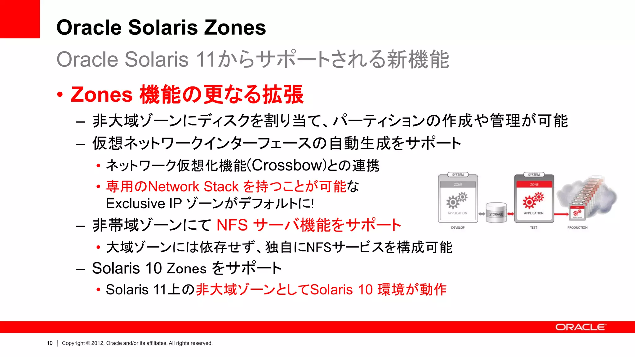 Oracle Solaris Zones
     Oracle Solaris 11からサポートされる新機能
     • Zones 機能の更なる拡張
           – 非大域ゾーンにディスクを割り当て、パーティションの作成や管理が可能
           – 仮想ネットワークインターフェースの自動生成をサポート
             • ネットワーク仮想化機能(Crossbow)との連携
                    • 専用のNetwork Stack を持つことが可能な
                      Exclusive IP ゾーンがデフォルトに!
           – 非帯域ゾーンにて NFS サーバ機能をサポート
                    • 大域ゾーンには依存せず、独自にNFSサービスを構成可能
           – Solaris 10 Zones をサポート
                    • Solaris 11上の非大域ゾーンとしてSolaris 10 環境が動作


10   Copyright © 2012, Oracle and/or its affiliates. All rights reserved.
 