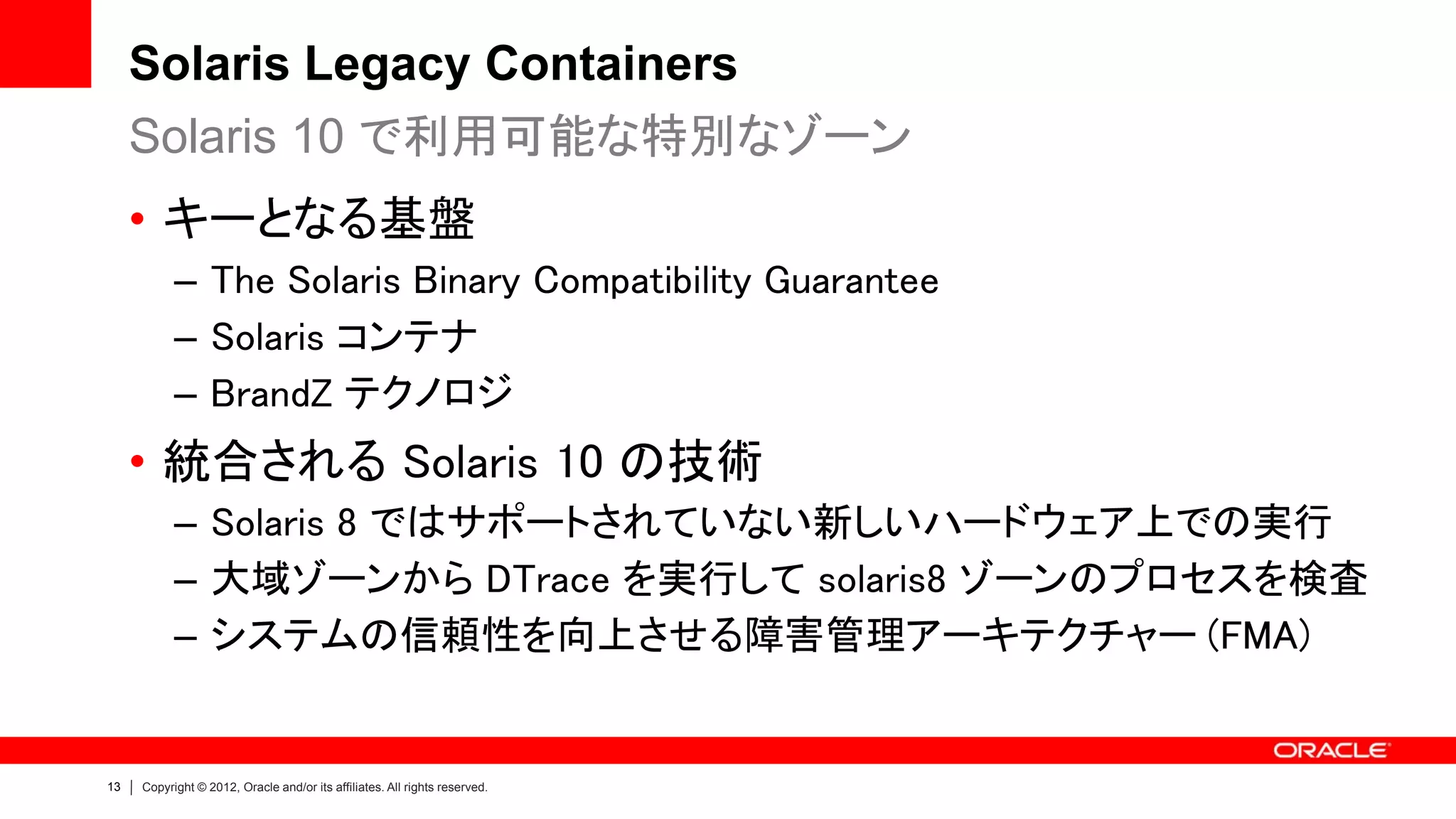 Solaris Legacy Containers
     Solaris 10 で利用可能な特別なゾーン
     • キーとなる基盤
           – The Solaris Binary Compatibility Guarantee
           – Solaris コンテナ
           – BrandZ テクノロジ
     • 統合される Solaris 10 の技術
           – Solaris 8 ではサポートされていない新しいハードウェア上での実行
           – 大域ゾーンから DTrace を実行して solaris8 ゾーンのプロセスを検査
           – システムの信頼性を向上させる障害管理アーキテクチャー (FMA)


13   Copyright © 2012, Oracle and/or its affiliates. All rights reserved.
 
