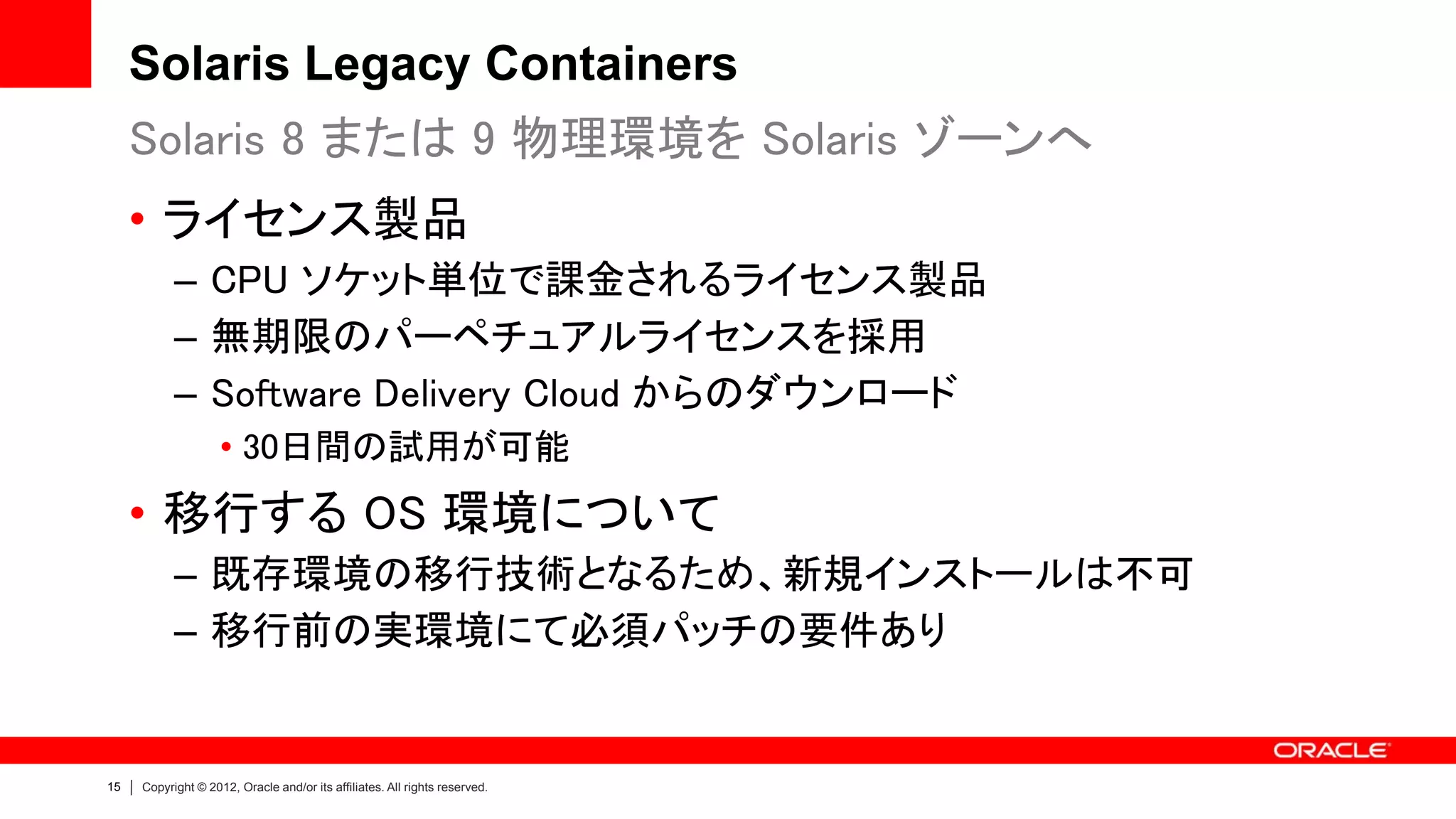 Solaris Legacy Containers
     Solaris 8 または 9 物理環境を Solaris ゾーンへ
     • ライセンス製品
           – CPU ソケット単位で課金されるライセンス製品
           – 無期限のパーペチュアルライセンスを採用
           – Software Delivery Cloud からのダウンロード
                    • 30日間の試用が可能
     • 移行する OS 環境について
           – 既存環境の移行技術となるため、新規インストールは不可
           – 移行前の実環境にて必須パッチの要件あり


15   Copyright © 2012, Oracle and/or its affiliates. All rights reserved.
 