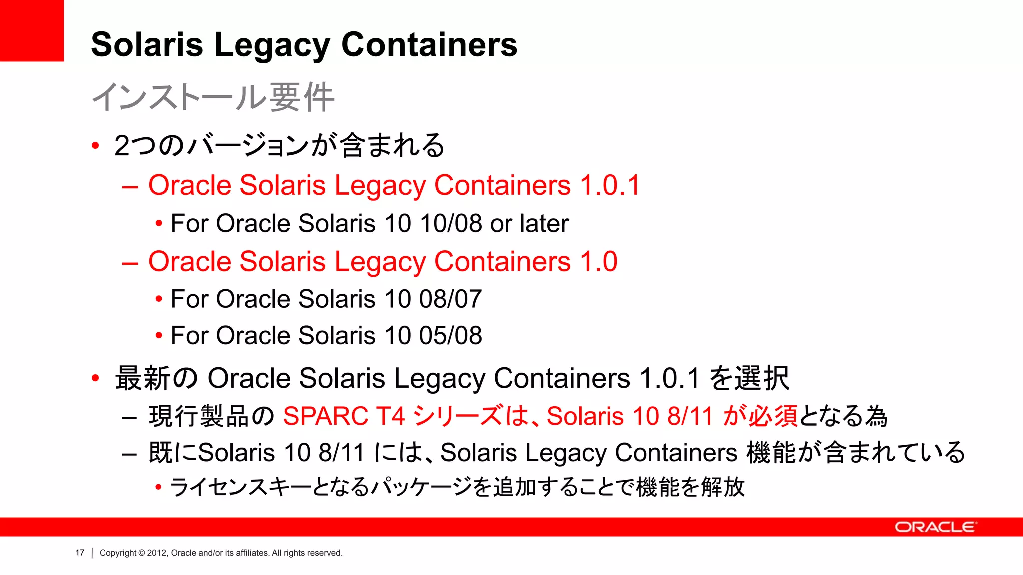 Solaris Legacy Containers
     インストール要件
     • 2つのバージョンが含まれる
        – Oracle Solaris Legacy Containers 1.0.1
                    • For Oracle Solaris 10 10/08 or later
           – Oracle Solaris Legacy Containers 1.0
                    • For Oracle Solaris 10 08/07
                    • For Oracle Solaris 10 05/08
     • 最新の Oracle Solaris Legacy Containers 1.0.1 を選択
           – 現行製品の SPARC T4 シリーズは、Solaris 10 8/11 が必須となる為
           – 既にSolaris 10 8/11 には、Solaris Legacy Containers 機能が含まれている
                    • ライセンスキーとなるパッケージを追加することで機能を解放

17   Copyright © 2012, Oracle and/or its affiliates. All rights reserved.
 