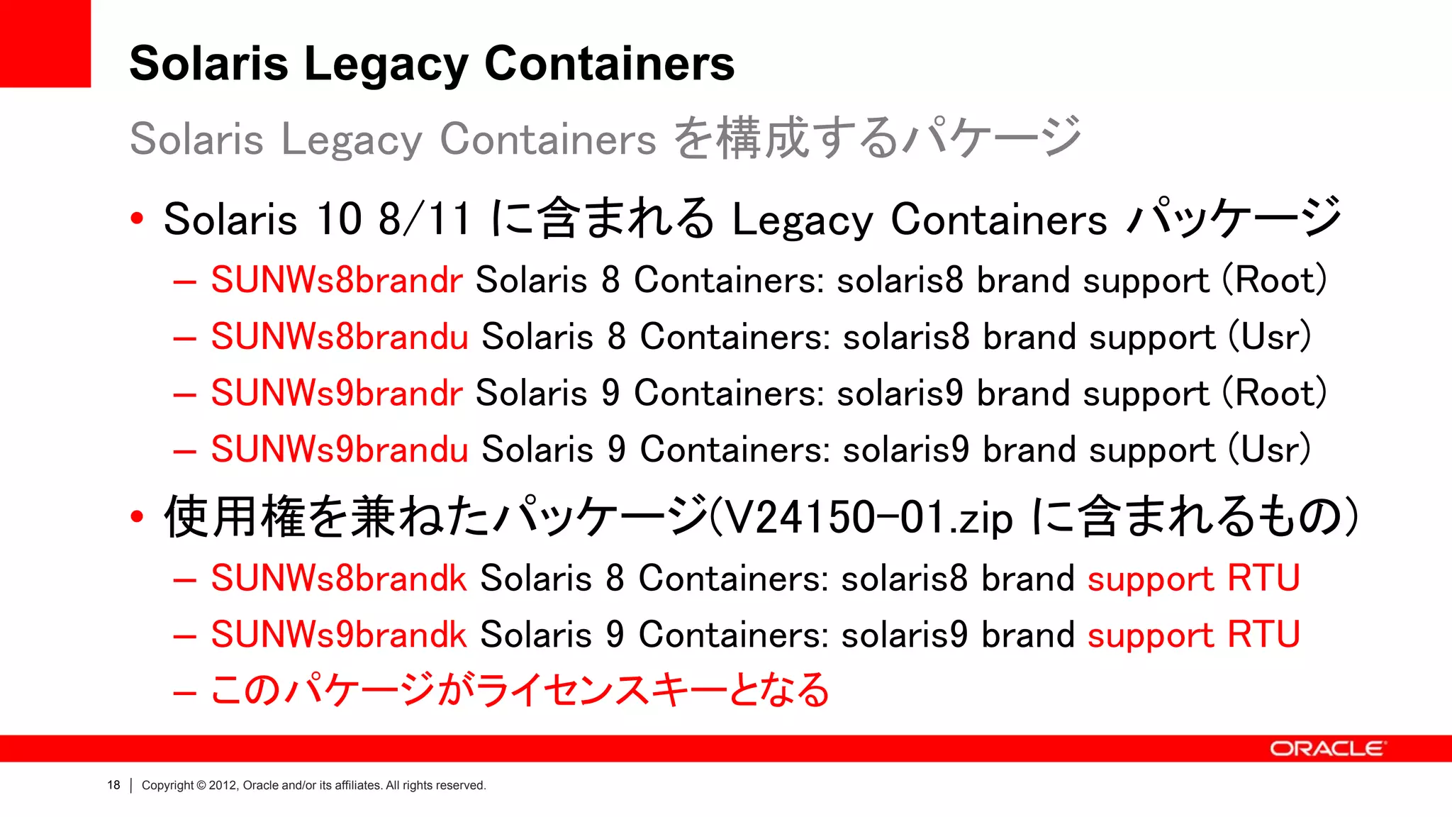 Solaris Legacy Containers
     Solaris Legacy Containers を構成するパケージ
     • Solaris 10 8/11 に含まれる Legacy Containers パッケージ
           –      SUNWs8brandr Solaris 8 Containers: solaris8 brand support (Root)
           –      SUNWs8brandu Solaris 8 Containers: solaris8 brand support (Usr)
           –      SUNWs9brandr Solaris 9 Containers: solaris9 brand support (Root)
           –      SUNWs9brandu Solaris 9 Containers: solaris9 brand support (Usr)
     • 使用権を兼ねたパッケージ(V24150-01.zip に含まれるもの)
           – SUNWs8brandk Solaris 8 Containers: solaris8 brand support RTU
           – SUNWs9brandk Solaris 9 Containers: solaris9 brand support RTU
           – このパケージがライセンスキーとなる

18   Copyright © 2012, Oracle and/or its affiliates. All rights reserved.
 
