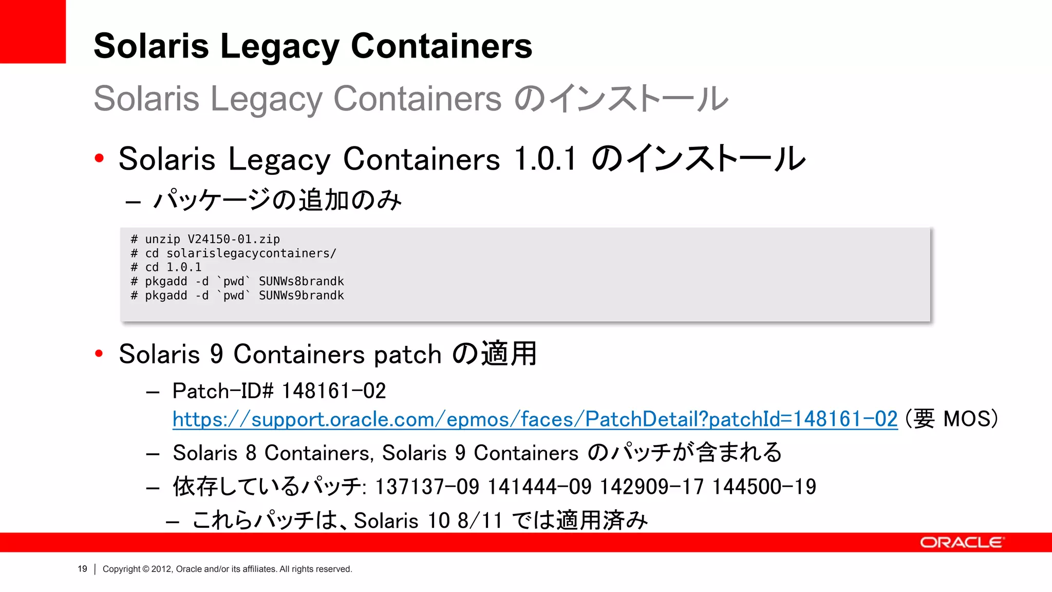 Solaris Legacy Containers
     Solaris Legacy Containers のインストール
     • Solaris Legacy Containers 1.0.1 のインストール
           – パッケージの追加のみ
            #   unzip V24150-01.zip
            #   cd solarislegacycontainers/
            #   cd 1.0.1
            #   pkgadd -d `pwd` SUNWs8brandk
            #   pkgadd -d `pwd` SUNWs9brandk




     • Solaris 9 Containers patch の適用
                – Patch-ID# 148161-02
                  https://support.oracle.com/epmos/faces/PatchDetail?patchId=148161-02 (要 MOS)
                – Solaris 8 Containers, Solaris 9 Containers のパッチが含まれる
                – 依存しているパッチ: 137137-09 141444-09 142909-17 144500-19
                  – これらパッチは、Solaris 10 8/11 では適用済み
19   Copyright © 2012, Oracle and/or its affiliates. All rights reserved.
 