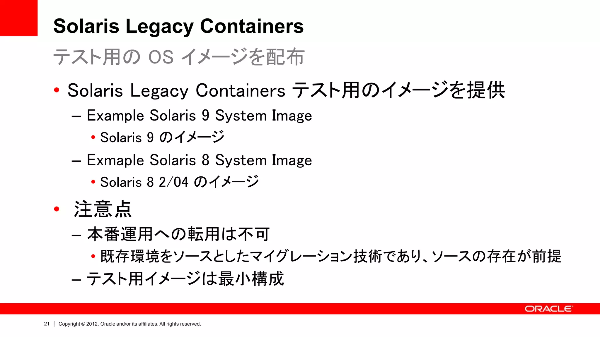 Solaris Legacy Containers
     テスト用の OS イメージを配布
     • Solaris Legacy Containers テスト用のイメージを提供
           – Example Solaris 9 System Image
                    • Solaris 9 のイメージ
           – Exmaple Solaris 8 System Image
                    • Solaris 8 2/04 のイメージ
     • 注意点
           – 本番運用への転用は不可
                    • 既存環境をソースとしたマイグレーション技術であり、ソースの存在が前提
           – テスト用イメージは最小構成

21   Copyright © 2012, Oracle and/or its affiliates. All rights reserved.
 