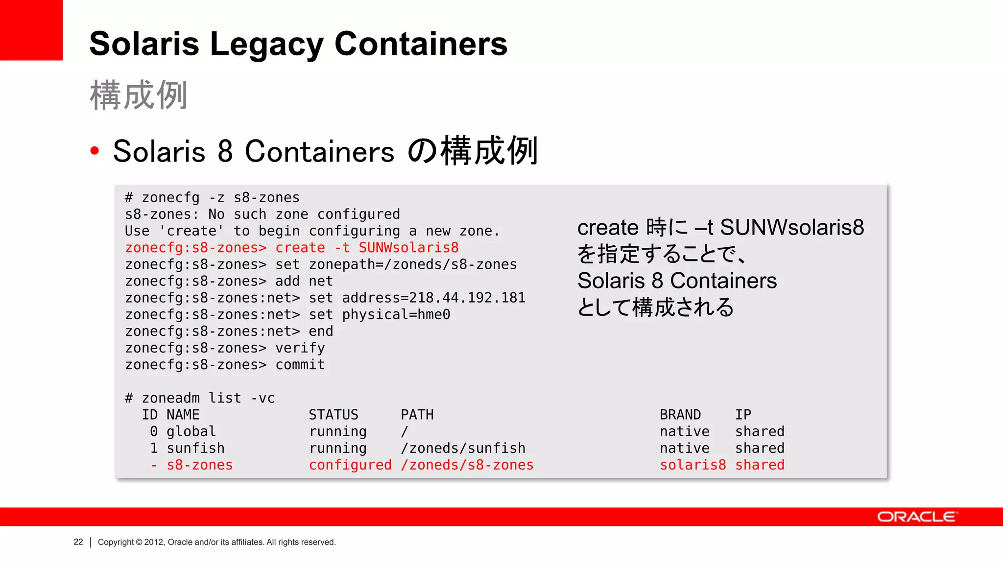 Solaris Legacy Containers
     構成例
     • Solaris 8 Containers の構成例
            # zonecfg -z s8-zones
            s8-zones: No such zone configured
            Use 'create' to begin configuring a new zone.                                        create 時に –t SUNWsolaris8
            zonecfg:s8-zones> create -t SUNWsolaris8
            zonecfg:s8-zones> set zonepath=/zoneds/s8-zones
                                                                                                 を指定することで、
            zonecfg:s8-zones> add net                                                            Solaris 8 Containers
            zonecfg:s8-zones:net> set address=218.44.192.181
            zonecfg:s8-zones:net> set physical=hme0                                              として構成される
            zonecfg:s8-zones:net> end
            zonecfg:s8-zones> verify
            zonecfg:s8-zones> commit

            # zoneadm list -vc
              ID NAME                                            STATUS       PATH                      BRAND      IP
               0 global                                          running      /                         native     shared
               1 sunfish                                         running      /zoneds/sunfish           native     shared
               - s8-zones                                        configured   /zoneds/s8-zones          solaris8   shared




22   Copyright © 2012, Oracle and/or its affiliates. All rights reserved.
 