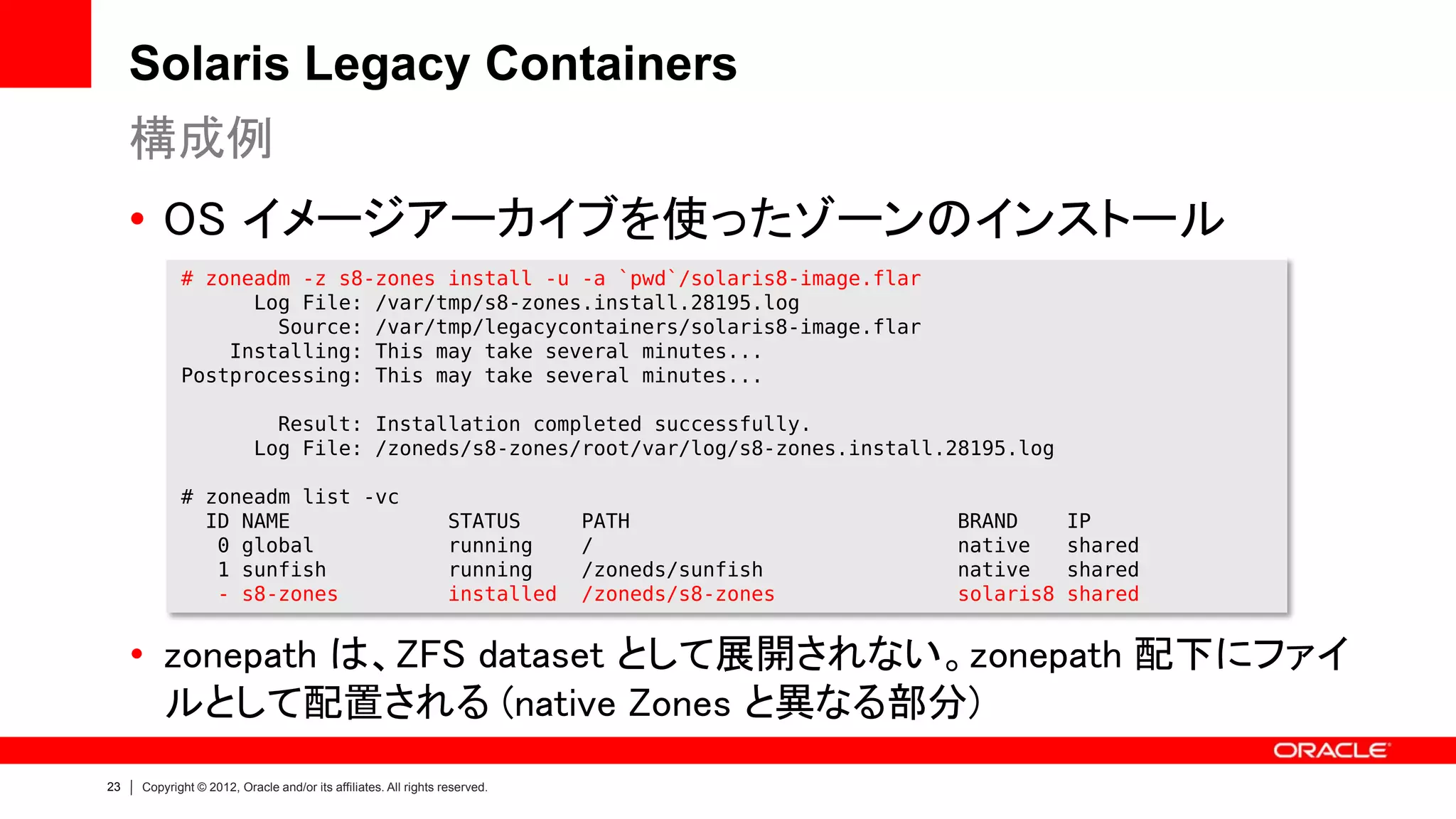 Solaris Legacy Containers
     構成例
     • OS イメージアーカイブを使ったゾーンのインストール
            # zoneadm -z s8-zones install -u -a `pwd`/solaris8-image.flar
                  Log File: /var/tmp/s8-zones.install.28195.log
                    Source: /var/tmp/legacycontainers/solaris8-image.flar
                Installing: This may take several minutes...
            Postprocessing: This may take several minutes...

                            Result: Installation completed successfully.
                          Log File: /zoneds/s8-zones/root/var/log/s8-zones.install.28195.log

            # zoneadm list -vc
              ID NAME                                            STATUS      PATH               BRAND      IP
               0 global                                          running     /                  native     shared
               1 sunfish                                         running     /zoneds/sunfish    native     shared
               - s8-zones                                        installed   /zoneds/s8-zones   solaris8   shared


     • zonepath は、ZFS dataset として展開されない。zonepath 配下にファイ
       ルとして配置される (native Zones と異なる部分)
23   Copyright © 2012, Oracle and/or its affiliates. All rights reserved.
 