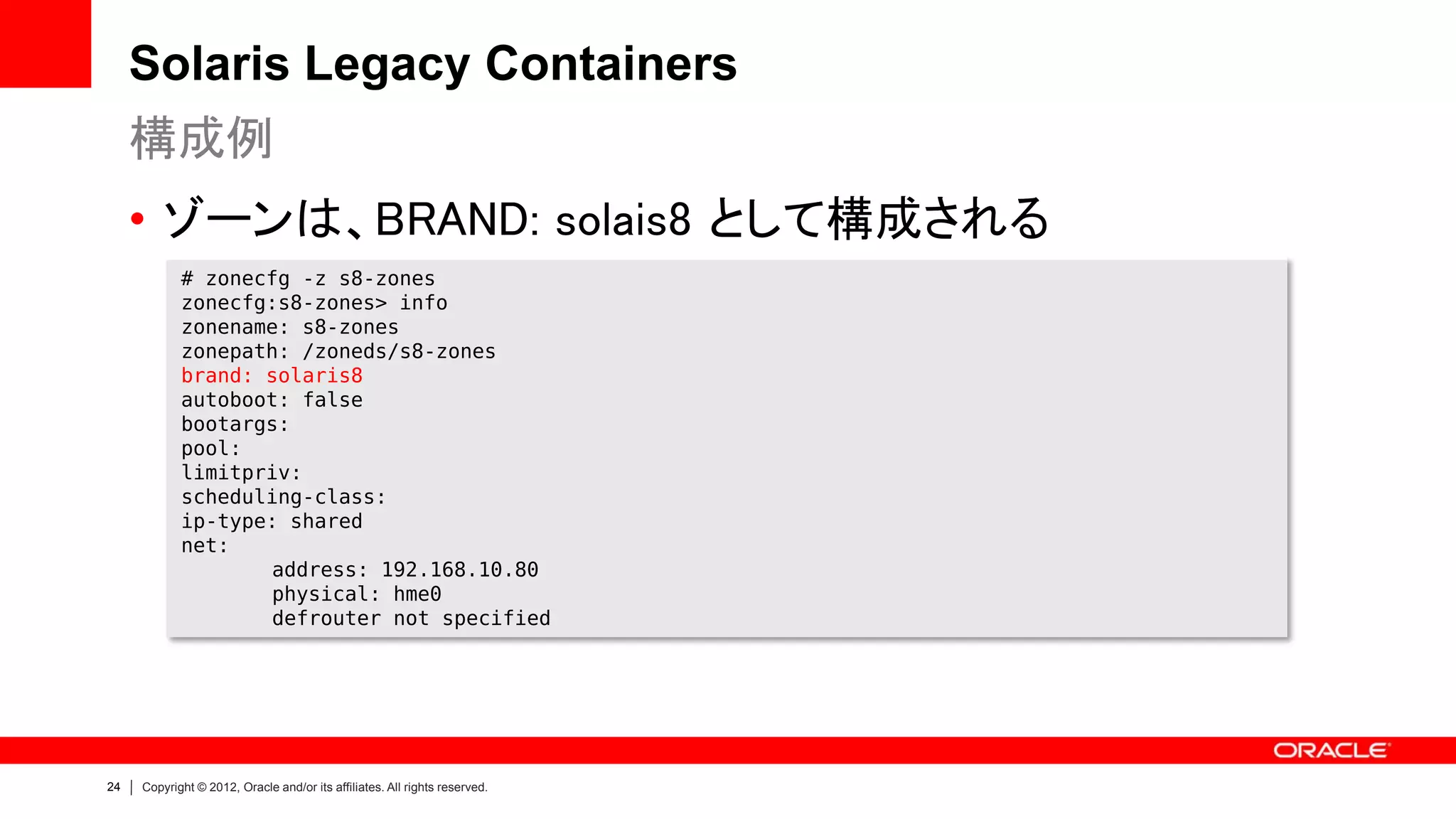 Solaris Legacy Containers
     構成例
     • ゾーンは、BRAND: solais8 として構成される
            # zonecfg -z s8-zones
            zonecfg:s8-zones> info
            zonename: s8-zones
            zonepath: /zoneds/s8-zones
            brand: solaris8
            autoboot: false
            bootargs:
            pool:
            limitpriv:
            scheduling-class:
            ip-type: shared
            net:
                    address: 192.168.10.80
                    physical: hme0
                    defrouter not specified




24   Copyright © 2012, Oracle and/or its affiliates. All rights reserved.
 