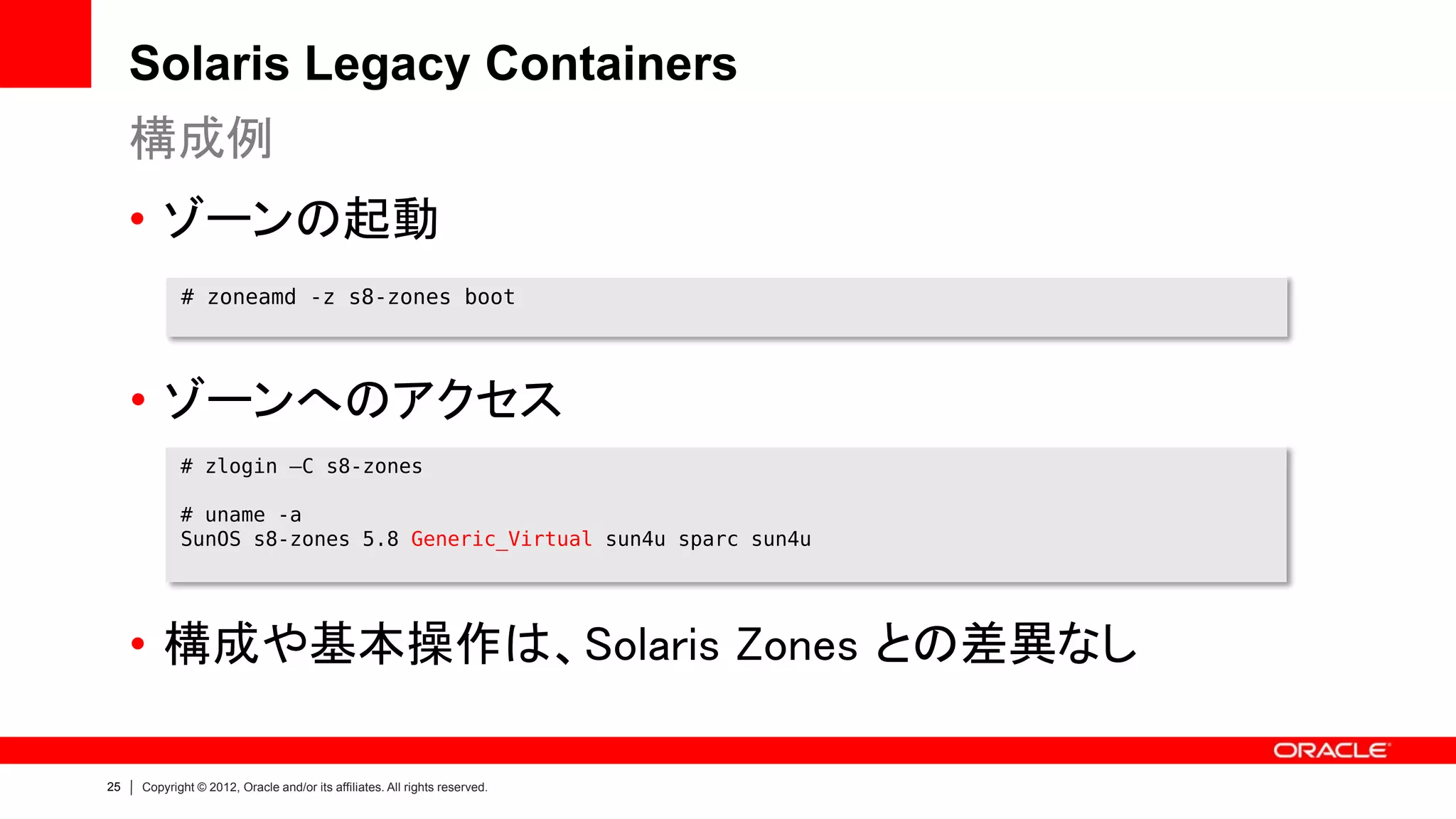 Solaris Legacy Containers
     構成例
     • ゾーンの起動
            # zoneamd -z s8-zones boot




     • ゾーンへのアクセス
            # zlogin –C s8-zones

            # uname -a
            SunOS s8-zones 5.8 Generic_Virtual sun4u sparc sun4u




     • 構成や基本操作は、Solaris Zones との差異なし

25   Copyright © 2012, Oracle and/or its affiliates. All rights reserved.
 