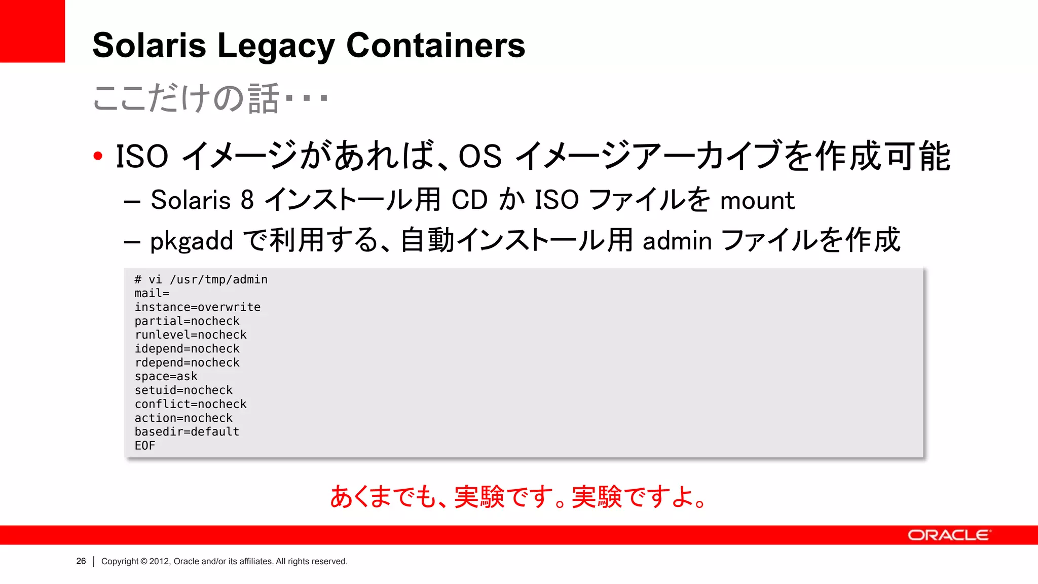 Solaris Legacy Containers
     ここだけの話・・・
     • ISO イメージがあれば、OS イメージアーカイブを作成可能
           – Solaris 8 インストール用 CD か ISO ファイルを mount
           – pkgadd で利用する、自動インストール用 admin ファイルを作成
              # vi /usr/tmp/admin
              mail=
              instance=overwrite
              partial=nocheck
              runlevel=nocheck
              idepend=nocheck
              rdepend=nocheck
              space=ask
              setuid=nocheck
              conflict=nocheck
              action=nocheck
              basedir=default
              EOF



                                                                   あくまでも、実験です。実験ですよ。

26   Copyright © 2012, Oracle and/or its affiliates. All rights reserved.
 