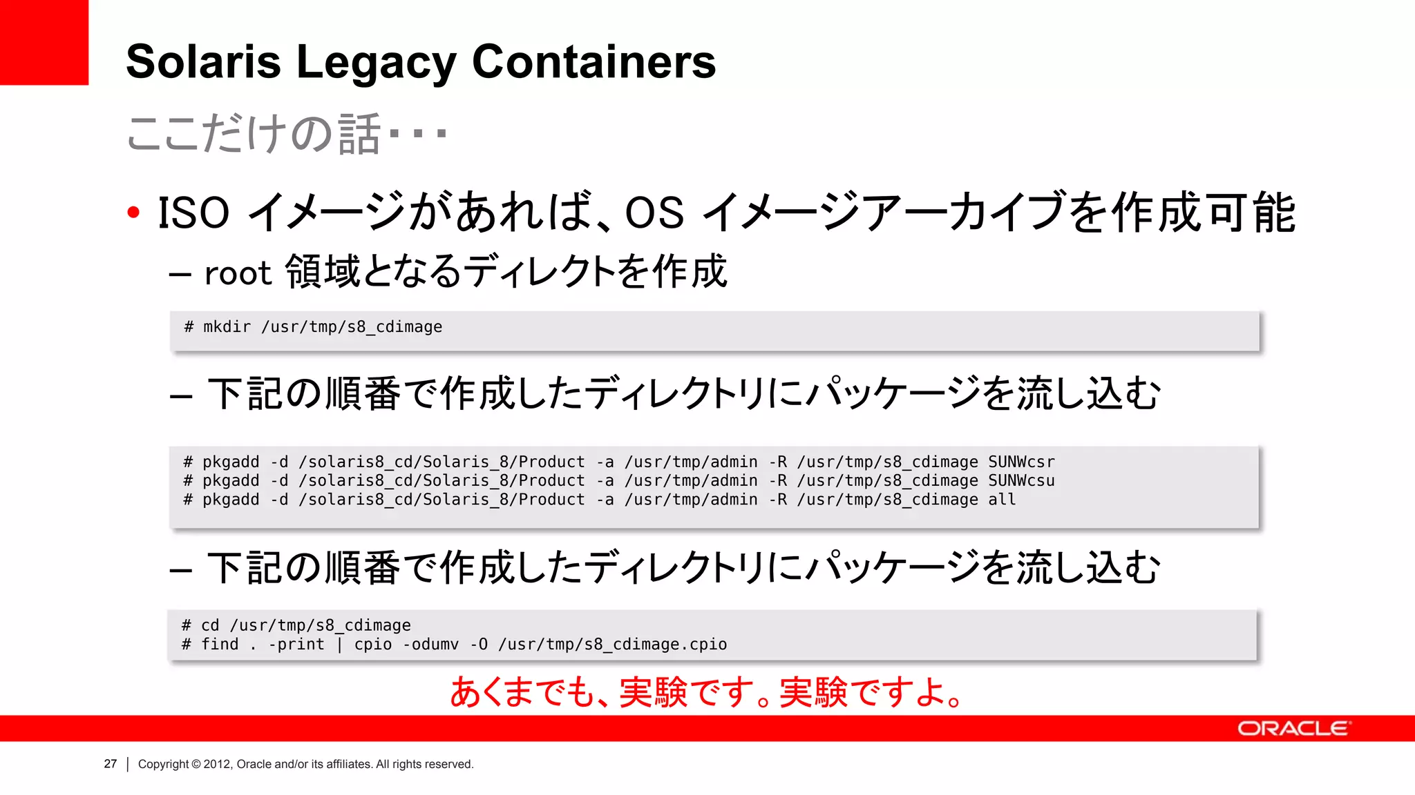 Solaris Legacy Containers
     ここだけの話・・・
     • ISO イメージがあれば、OS イメージアーカイブを作成可能
           – root 領域となるディレクトを作成
              # mkdir /usr/tmp/s8_cdimage



           – 下記の順番で作成したディレクトリにパッケージを流し込む
              # pkgadd -d /solaris8_cd/Solaris_8/Product -a /usr/tmp/admin -R /usr/tmp/s8_cdimage SUNWcsr
              # pkgadd -d /solaris8_cd/Solaris_8/Product -a /usr/tmp/admin -R /usr/tmp/s8_cdimage SUNWcsu
              # pkgadd -d /solaris8_cd/Solaris_8/Product -a /usr/tmp/admin -R /usr/tmp/s8_cdimage all



           – 下記の順番で作成したディレクトリにパッケージを流し込む
             # cd /usr/tmp/s8_cdimage
             # find . -print | cpio -odumv -O /usr/tmp/s8_cdimage.cpio


                                                                   あくまでも、実験です。実験ですよ。
27   Copyright © 2012, Oracle and/or its affiliates. All rights reserved.
 