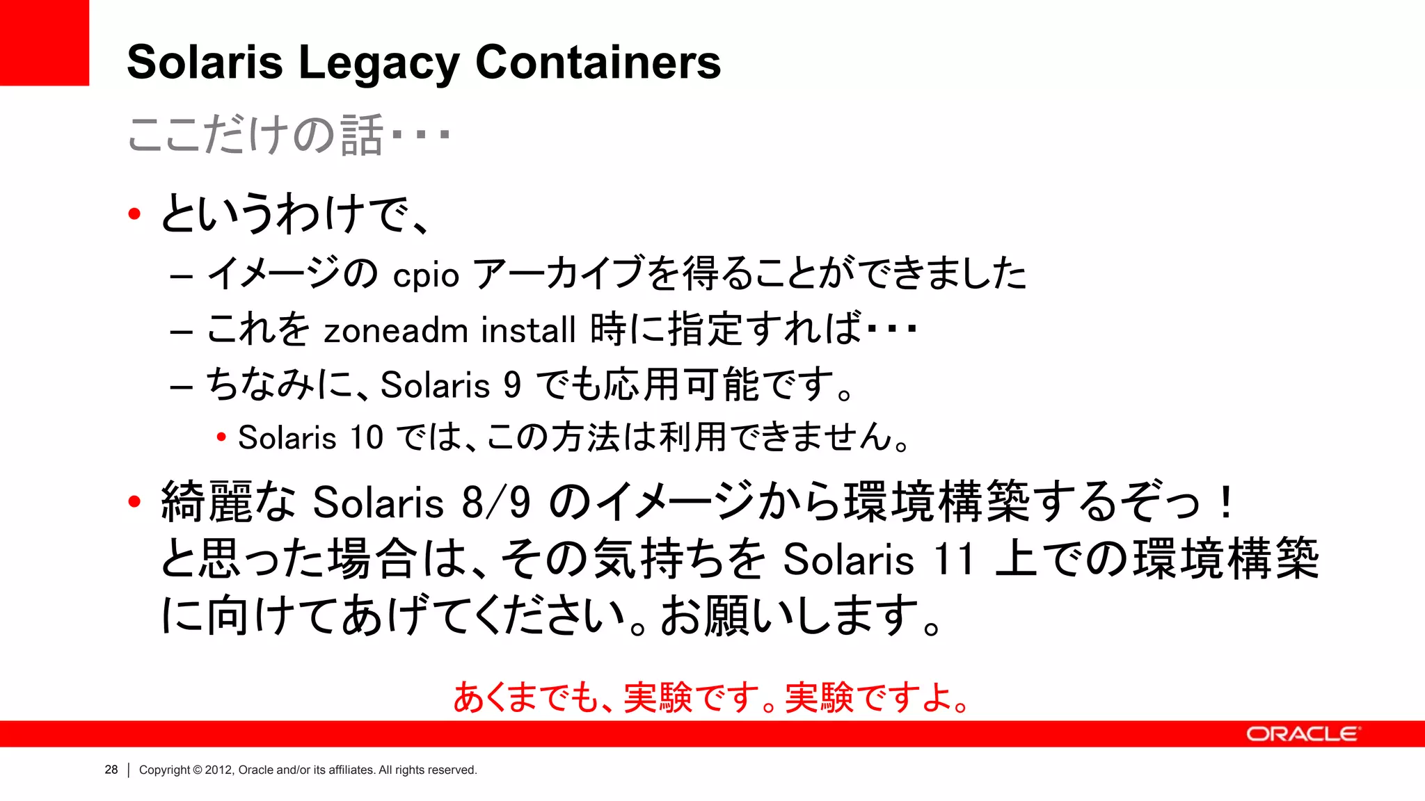 Solaris Legacy Containers
     ここだけの話・・・
     • というわけで、
           – イメージの cpio アーカイブを得ることができました
           – これを zoneadm install 時に指定すれば・・・
           – ちなみに、Solaris 9 でも応用可能です。
                    • Solaris 10 では、この方法は利用できません。
     • 綺麗な Solaris 8/9 のイメージから環境構築するぞっ！
       と思った場合は、その気持ちを Solaris 11 上での環境構築
       に向けてあげてください。お願いします。
                                                                   あくまでも、実験です。実験ですよ。
28   Copyright © 2012, Oracle and/or its affiliates. All rights reserved.
 