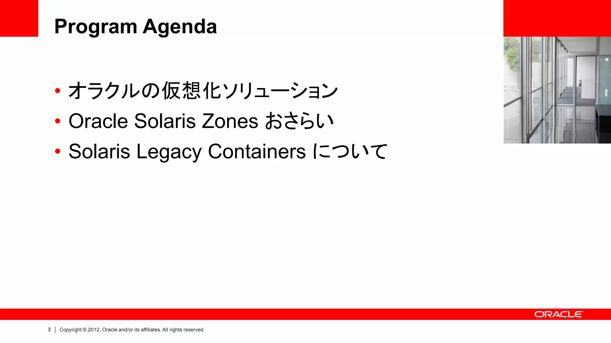 Program Agenda


    • オラクルの仮想化ソリューション
    • Oracle Solaris Zones おさらい
    • Solaris Legacy Containers について




3   Copyright © 2012, Oracle and/or its affiliates. All rights reserved.
 