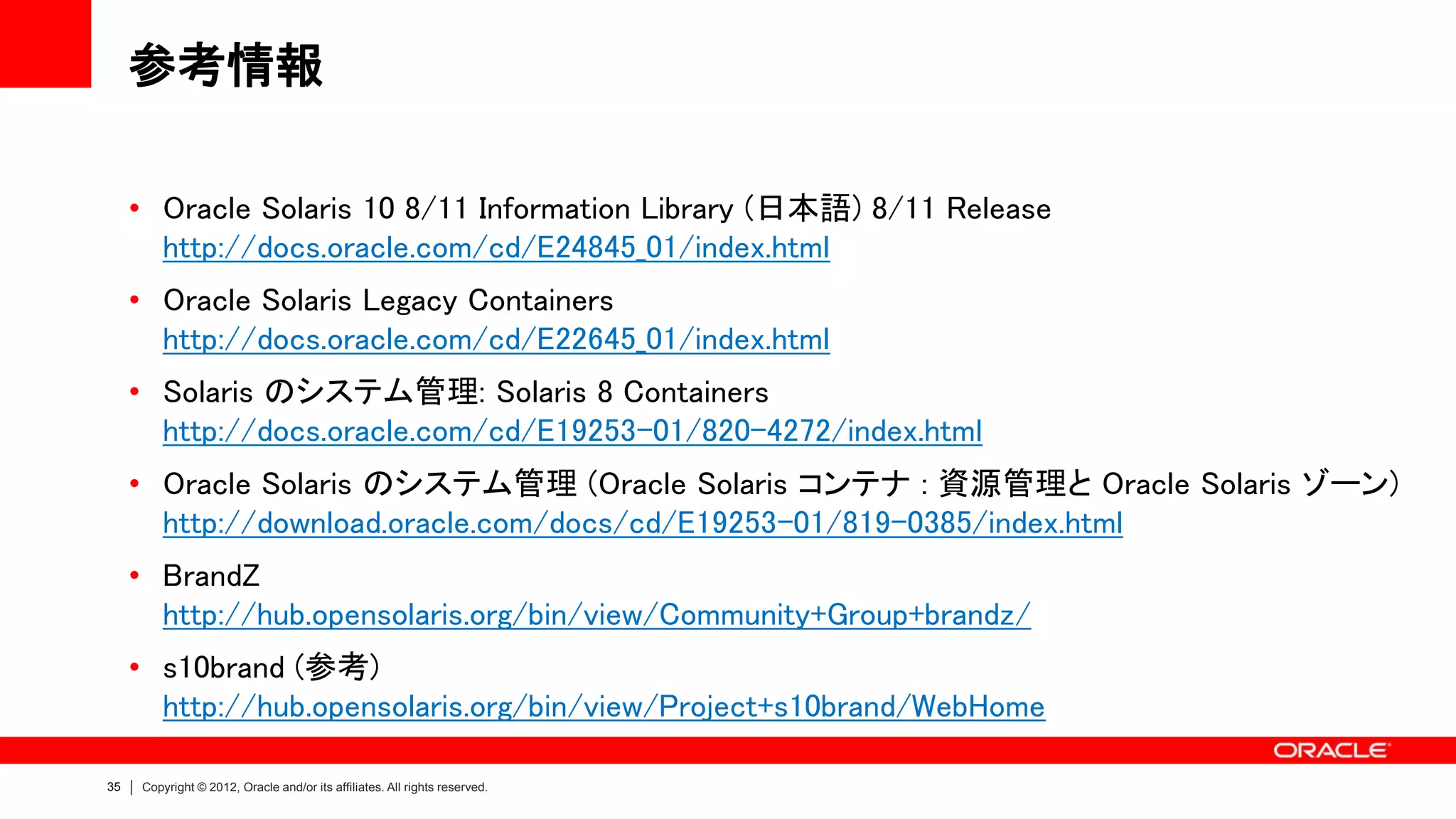 参考情報

     • Oracle Solaris 10 8/11 Information Library (日本語) 8/11 Release
       http://docs.oracle.com/cd/E24845_01/index.html
     • Oracle Solaris Legacy Containers
       http://docs.oracle.com/cd/E22645_01/index.html
     • Solaris のシステム管理: Solaris 8 Containers
       http://docs.oracle.com/cd/E19253-01/820-4272/index.html
     • Oracle Solaris のシステム管理 (Oracle Solaris コンテナ : 資源管理と Oracle Solaris ゾーン)
       http://download.oracle.com/docs/cd/E19253-01/819-0385/index.html
     • BrandZ
       http://hub.opensolaris.org/bin/view/Community+Group+brandz/
     • s10brand (参考)
       http://hub.opensolaris.org/bin/view/Project+s10brand/WebHome

35   Copyright © 2012, Oracle and/or its affiliates. All rights reserved.
 