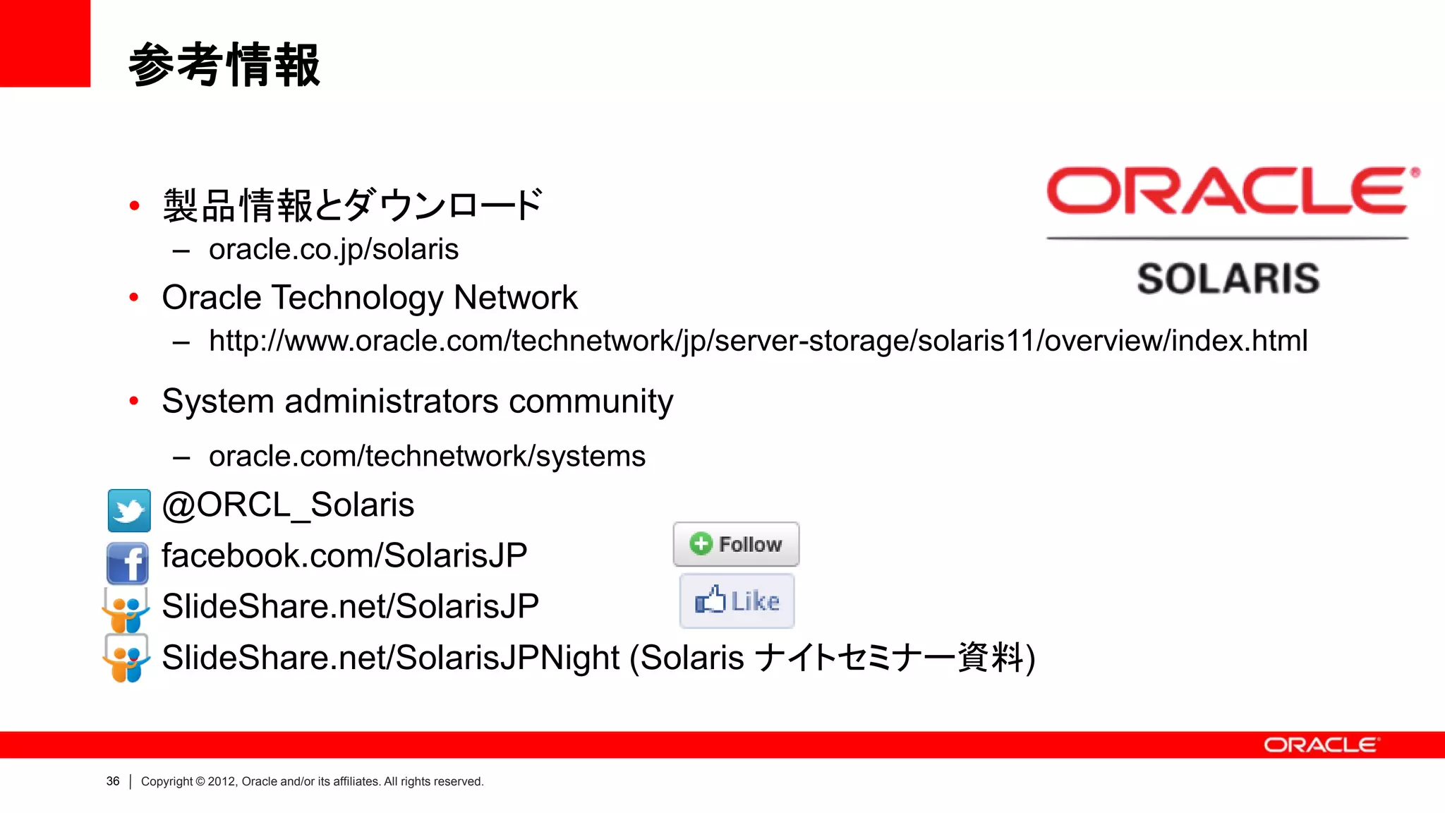 参考情報

     • 製品情報とダウンロード
           – oracle.co.jp/solaris
     • Oracle Technology Network
           – http://www.oracle.com/technetwork/jp/server-storage/solaris11/overview/index.html

     • System administrators community
           – oracle.com/technetwork/systems
     • @ORCL_Solaris
     • facebook.com/SolarisJP
     • SlideShare.net/SolarisJP
     • SlideShare.net/SolarisJPNight (Solaris ナイトセミナー資料)


36   Copyright © 2012, Oracle and/or its affiliates. All rights reserved.
 