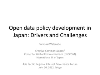 Open data policy development in
 Japan: Drivers and Challenges
                   Tomoaki Watanabe

                Creative Commons Japan/
      Center for Global Communications (GLOCOM)
                International U. of Japan.

     Asia Pacific Regional Internet Governance Forum
                    July 20, 2012, Tokyo
 