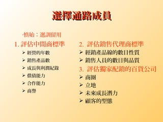 選擇通路成員選擇通路成員
1. 評估中間商標準
 經營的年數
 銷售產品數
 成長與利潤紀錄
 償債能力
 合作能力
 商譽
2. 評估銷售代理商標準
 經銷產品線的數目性質
 銷售人員的數目與品質
3. 評估獨家配銷的百貨公司
 商圈
 立地
 未來成長潛力
 顧客的型態
‧慎始：選訓留用
 
