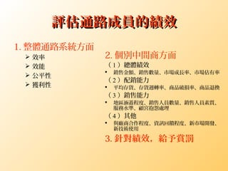 評估通路成員的績效評估通路成員的績效
1. 整體通路系統方面
 效率
 效能
 公平性
 獲利性
2. 個別中間商方面
（ 1 ）總體績效
 銷售金額、銷售數量、市場成長率、市場佔有率
（ 2 ）配銷能力
 平均存貨、存貨週轉率、商品破損率、商品退換
（ 3 ）銷售能力
 地區涵蓋程度、銷售人員數量、銷售人員素質、
服務水準、顧宮抱怨處理
（ 4 ）其他
 與廠商合作程度、資訊回饋程度、新市場開發、
新技術使用
3. 針對績效，給予賞罰
 