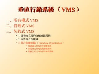 垂直行銷系級（垂直行銷系級（ VMSVMS ））
一、所有權式 VMS
二、管理式 VMS
三、契約式 VMS
• 1. 批發商支持的自願連鎖系統
• 2. 零售商合作組織
• 3. 特許加盟組織（ Franchise Organization ）
 製造商支持的零售加盟系統
 製造商支持的批發加盟系統
 服務公司支持的零售加盟系統
 