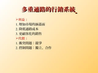 多重通路的行銷系統多重通路的行銷系統
利益：
1. 增加市場的涵蓋面
2. 降低通路成本
3. 更顧客化的銷售
代價：
1. 衝突問題：競爭
2. 控制問題：獨立、合作
 