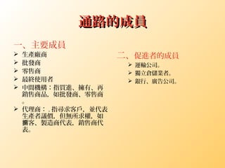 通路的成員通路的成員
一、主要成員
 生產廠商
 批發商
 零售商
 最終使用者
 中間機構：指買進、擁有、再
銷售商品，如批發商、零售商
。
 代理商： . 指尋求客戶，並代表
生產者議價，但無所求權，如
客、製造商代表，銷售商代掮
表。
二、促進者的成員
 運輸公司。
 獨立倉儲業者。
 銀行、廣告公司。
 