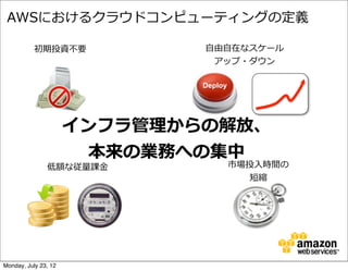 AWSにおけるクラウドコンピューティングの定義

           初期投資不不要            ⾃自由⾃自在なスケール
                                アップ・ダウン

                              Deploy




                      インフラ管理理からの解放、
                        本来の業務への集中
               低額な従量量課⾦金金              市場投⼊入時間の
                                          短縮




Monday, July 23, 12
 