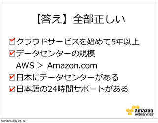 【答え】全部正しい

     □クラウドサービスを始めて5年年以上
     ✔

     □データセンターの規模
     ✔

       AWS  ＞  Amazon.com
     □⽇日本にデータセンターがある
     ✔

     □⽇日本語の24時間サポートがある
     ✔



Monday, July 23, 12
 