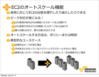 EC2のオートスケール機能
            負荷に応じてEC2の台数を増やしたり減らしたりできる
            ピーク対応が楽になる！
                 CPU負荷が80%が5分間続いたらサーバを1台増やす
                 CPU負荷が30%が15分間続いたらサーバを1台減らす
                 最⼩小台数は2台で、最⼤大台数は5台とする

            オートスケールする⽅方法は、ポリシーまたは時刻
            典型的なユースケース
                 突発的なピークが来た場合
                 予め来るとわかっているトラフィックでスケールさせたい場合
                 障害のあったサーバがあっても⾃自動リカバリして⼀一定台数保ちたい場合




Monday, July 23, 12
 