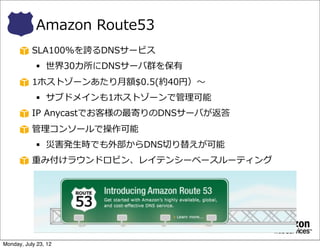 Amazon  Route53
           SLA100%を誇るDNSサービス
            § 世界30カ所にDNSサーバ群を保有
           1ホストゾーンあたり⽉月額$0.5(約40円）〜～
            § サブドメインも1ホストゾーンで管理理可能
           IP  Anycastでお客様の最寄りのDNSサーバが返答
           管理理コンソールで操作可能
            § 災害発⽣生時でも外部からDNS切切り替えが可能
           重み付けラウンドロビン、レイテンシーベースルーティング
            § 10%のお客様だけに更更新後のUIを出す、など




Monday, July 23, 12
 
