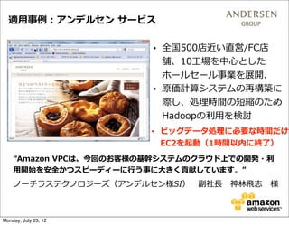 適⽤用事例例：アンデルセン  サービス

                         • 全国500店近い直営/FC店
                           舗、10⼯工場を中⼼心とした
                           ホールセール事業を展開.
                         • 原価計算システムの再構築に
                           際し、処理理時間の短縮のため
                           Hadoopの利利⽤用を検討  
                         • ビッグデータ処理理に必要な時間だけ
                           EC2を起動（1時間以内に終了了）
    “Amazon  VPCは、今回のお客様の基幹システムのクラウド上での開発・利利
    ⽤用開始を安全かつスピーディーに⾏行行う事に⼤大きく貢献しています。”
    ノーチラステクノロジーズ（アンデルセン様SI） 　副社⻑⾧長 　神林林⾶飛志 　様



Monday, July 23, 12
 