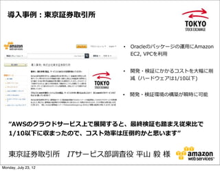 導⼊入事例例：東京証券取引所



                        •   Oracleのパッケージの運⽤用にAmazon  
                            EC2,  VPCを利利⽤用


                        •   開発・検証にかかるコストを⼤大幅に削
                            減（ハードウェアは1/10以下)


                        •   開発・検証環境の構築が瞬時に可能




   “AWSのクラウドサービス上で展開すると、最終検証も踏まえ従来⽐比で
   1/10以下に収まったので、コスト効率率率は圧倒的かと思います”


   東京証券取引所 　ITサービス部調査役  平⼭山  毅  様
Monday, July 23, 12
 