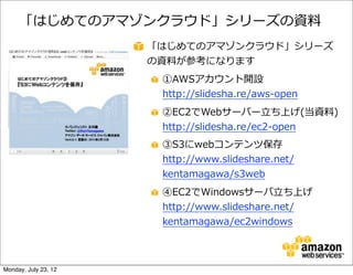 「はじめてのアマゾンクラウド」シリーズの資料料
                      「はじめてのアマゾンクラウド」シリーズ
                      の資料料が参考になります
                       ①AWSアカウント開設  
                       http://slidesha.re/aws-‐‑‒open
                       ②EC2でWebサーバー⽴立立ち上げ(当資料料)  
                       http://slidesha.re/ec2-‐‑‒open
                       ③S3にwebコンテンツ保存
                       http://www.slideshare.net/
                       kentamagawa/s3web
                       ④EC2でWindowsサーバ⽴立立ち上げ
                       http://www.slideshare.net/
                       kentamagawa/ec2windows



Monday, July 23, 12
 