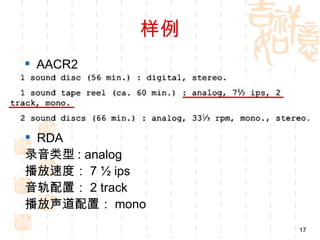 样例
 AACR2




 RDA
录音类型 : analog
播放速度： 7 ½ ips
音轨配置： 2 track
播放声道配置： mono
                 17
 