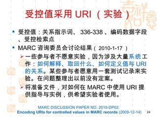 受控值采用 URI （实验）
 受控值：关系指示词、 336-338 、编码数据字段
  、受控检索点
 MARC 咨询委员会讨论结果（ 2010-1-17 ）
   一些参与者不愿意实验，因为涉及大量系统工
    作：如何解释、取回什么、如何定义值与 URI
    的关系。某些参与者愿意用一套测试记录来实
    验。在问题整理出以前没有定案。
   将准备文件，对如何在 MARC 中使用 URI 提
    供指导与实例，供希望实验者使用。
           MARC DISCUSSION PAPER NO. 2010-DP02:
 Encoding URIs for controlled values in MARC records (2009-12-14)   24
 