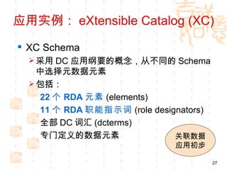 应用实例： eXtensible Catalog (XC)

 XC Schema
   采用 DC 应用纲要的概念，从不同的 Schema
    中选择元数据元素
   包括：
    22 个 RDA 元素 (elements)
    11 个 RDA 职能指示词 (role designators)
    全部 DC 词汇 (dcterms)
    专门定义的数据元素                 关联数据
                               应用初步

                                        27
 