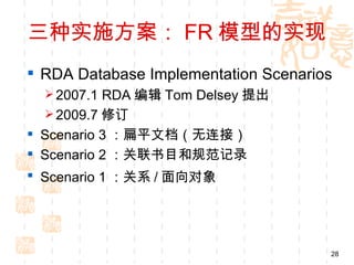 三种实施方案： FR 模型的实现
 RDA Database Implementation Scenarios
   2007.1 RDA 编辑 Tom Delsey 提出
   2009.7 修订
 Scenario 3 ：扁平文档（无连接）
 Scenario 2 ：关联书目和规范记录
 Scenario 1 ：关系 / 面向对象




                                      28
 