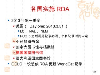 各国实施 RDA
 2013 年第一季度
    美国（ Day one: 2013.3.31 ）
     LC 、 NAL 、 NLM
     PCC ：之后规范记录必须，书目记录时间未定
   不列颠图书馆
   加拿大图书馆与档案馆
   德国国家图书馆
   澳大利亚国家图书馆
 OCLC ：设想依 RDA 更新 WorldCat 记录
                                 32
 