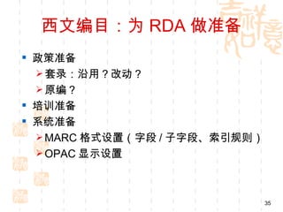 西文编目：为 RDA 做准备
 政策准备
   套录：沿用？改动？
   原编？
 培训准备
 系统准备
   MARC 格式设置（字段 / 子字段、索引规则）
   OPAC 显示设置




                               35
 