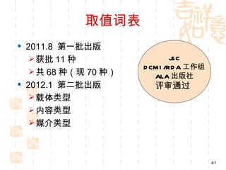 取值词表
 2011.8 第一批出版
    获批 11 种                   JSC
                      D CM I /RD A 工作组
    共 68 种（现 70 种）
                         ALA 出版社
 2012.1 第二批出版          评审通过
    载体类型
    内容类型
    媒介类型




                                         41
 