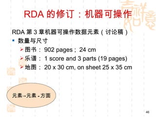 RDA 的修订：机器可操作
RDA 第 3 章机器可操作数据元素（讨论稿）
 数量与尺寸
   图书： 902 pages ; 24 cm
   乐谱： 1 score and 3 parts (19 pages)
   地图： 20 x 30 cm, on sheet 25 x 35 cm




元素→元素 - 方面


                                          46
 